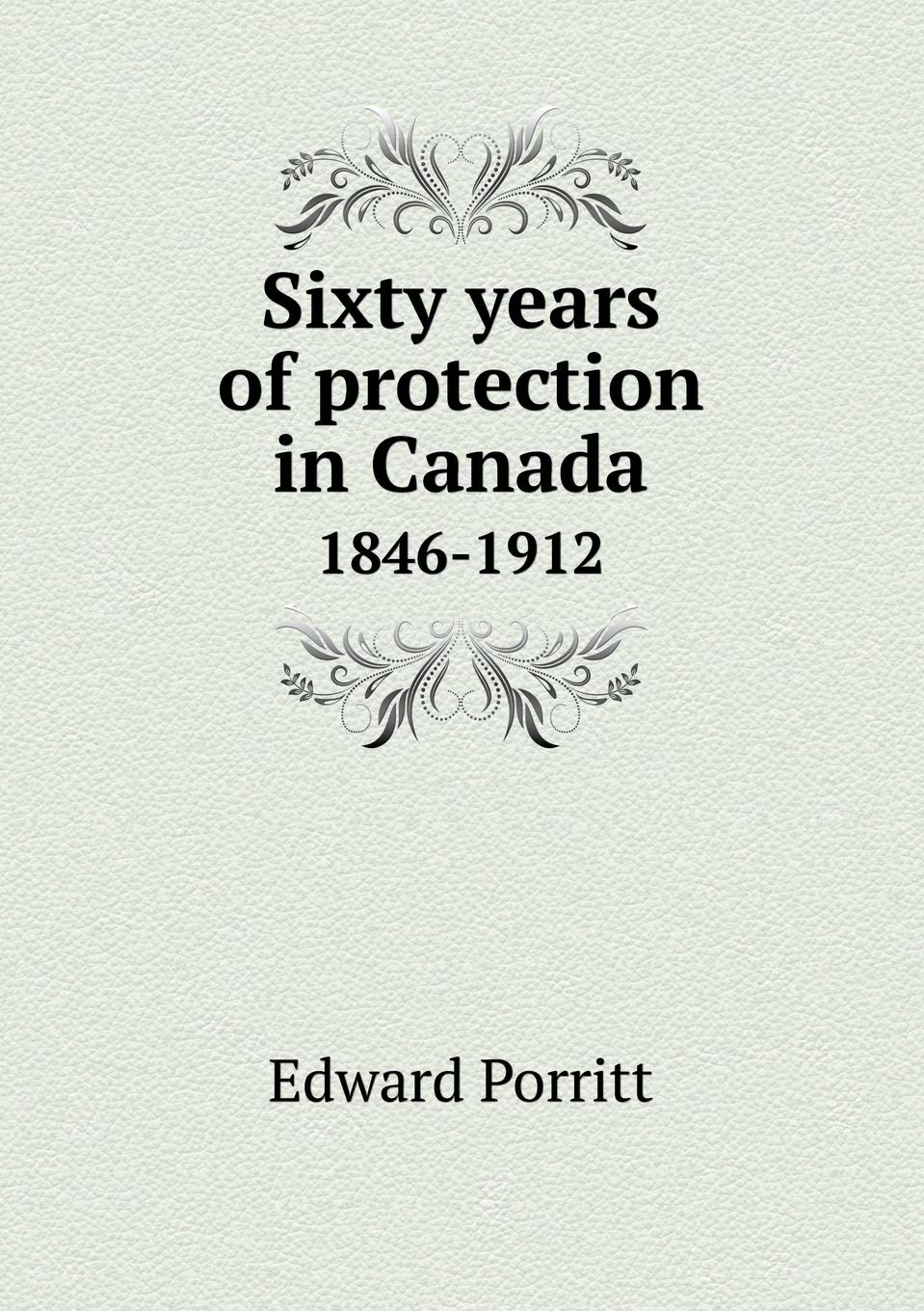Sixty years of protection in Canada 1846-1912 Politics & History