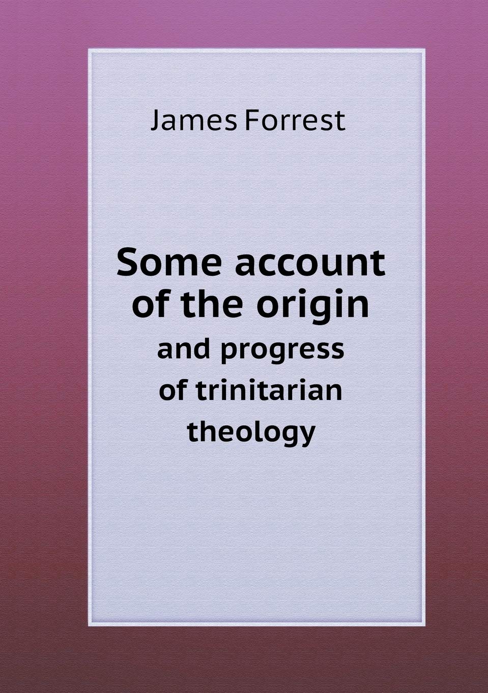 Some account of the origin and progress of trinitarian theology Politics & History
