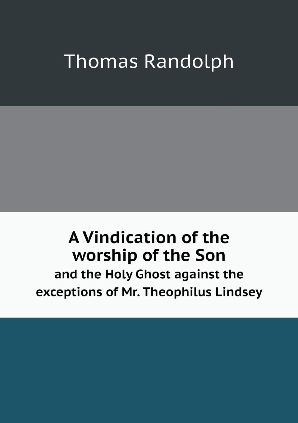 A Vindication of the worship of the Son and the Holy Ghost against the exceptions of Mr. Theophilus Lindsey Politics & History