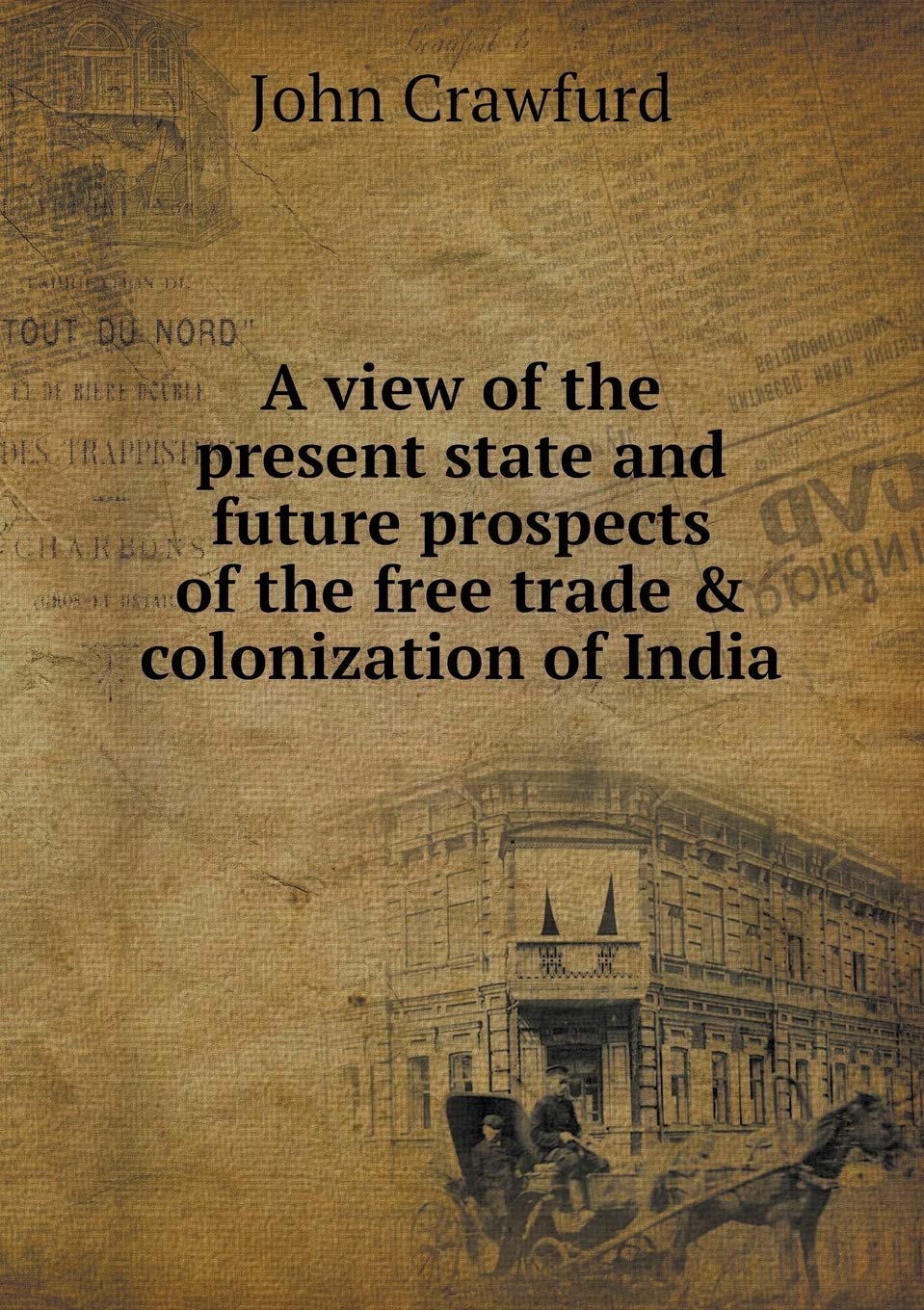 A view of the present state and future prospects of the free trade & colonization of India Politics & History