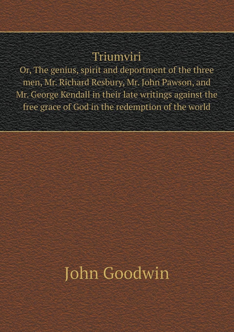 Triumviri Or, The genius, spirit and deportment of the three men, Mr. Richard Resbury, Mr. John Pawson, and Mr. George Kendall in their late writings ... grace of God in the redemption of the world Books