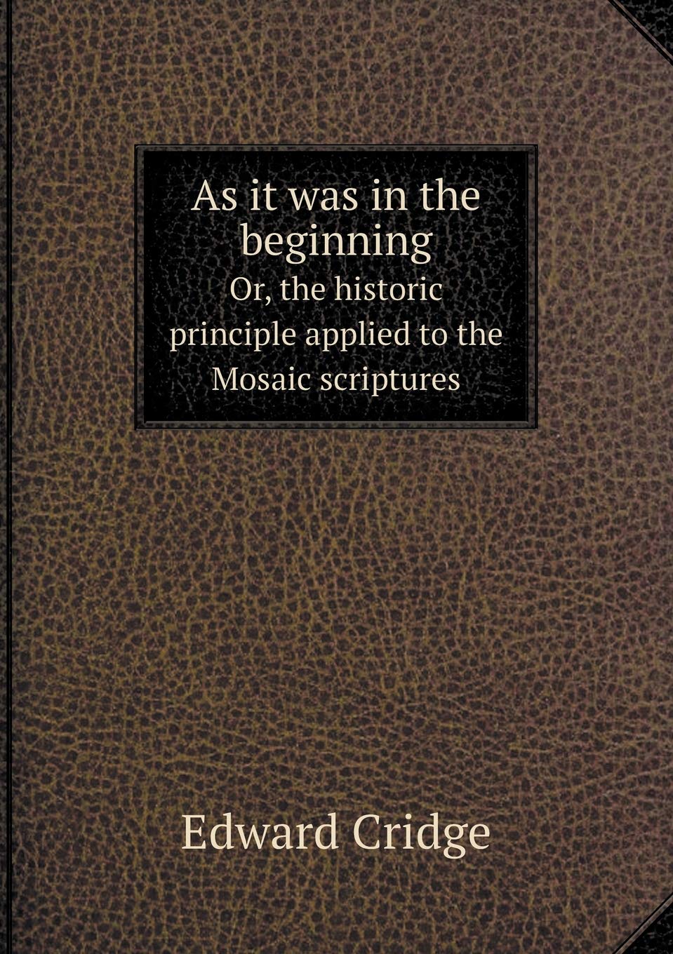As it was in the beginning Or, the historic principle applied to the Mosaic scriptures Politics & History