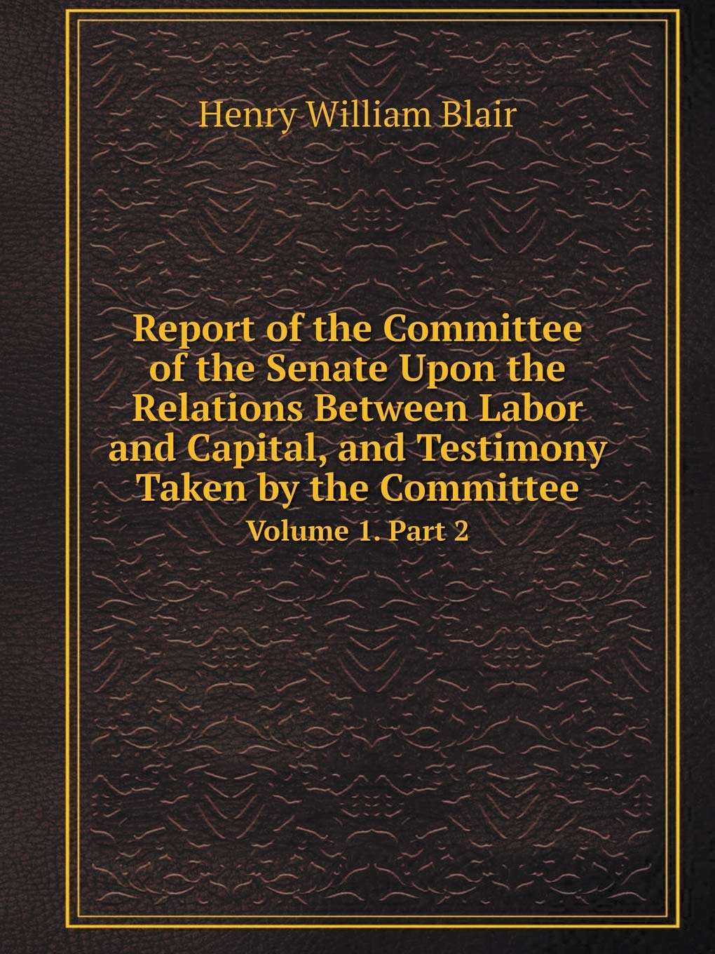 Report of the Committee of the Senate Upon the Relations Between Labor and Capital, and Testimony Taken by the Committee Volume 1. Part 2 Books