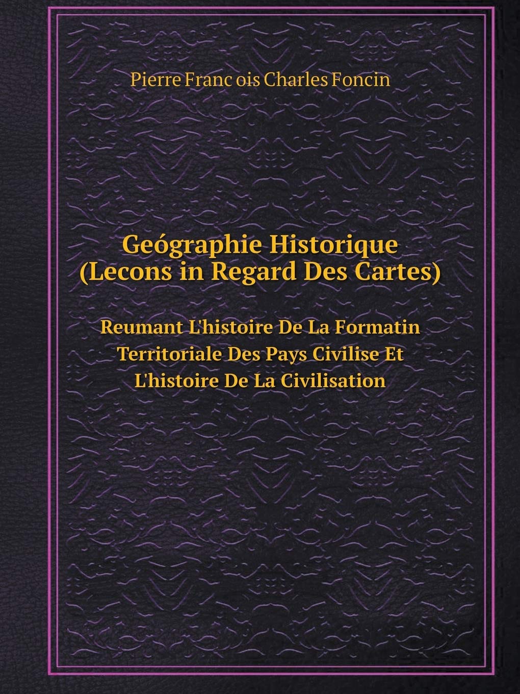 Geógraphie Historique (Lecons in Regard Des Cartes) Reumant L'histoire De La Formatin Territoriale Des Pays Civilise Et L'histoire De La Civilisation Books