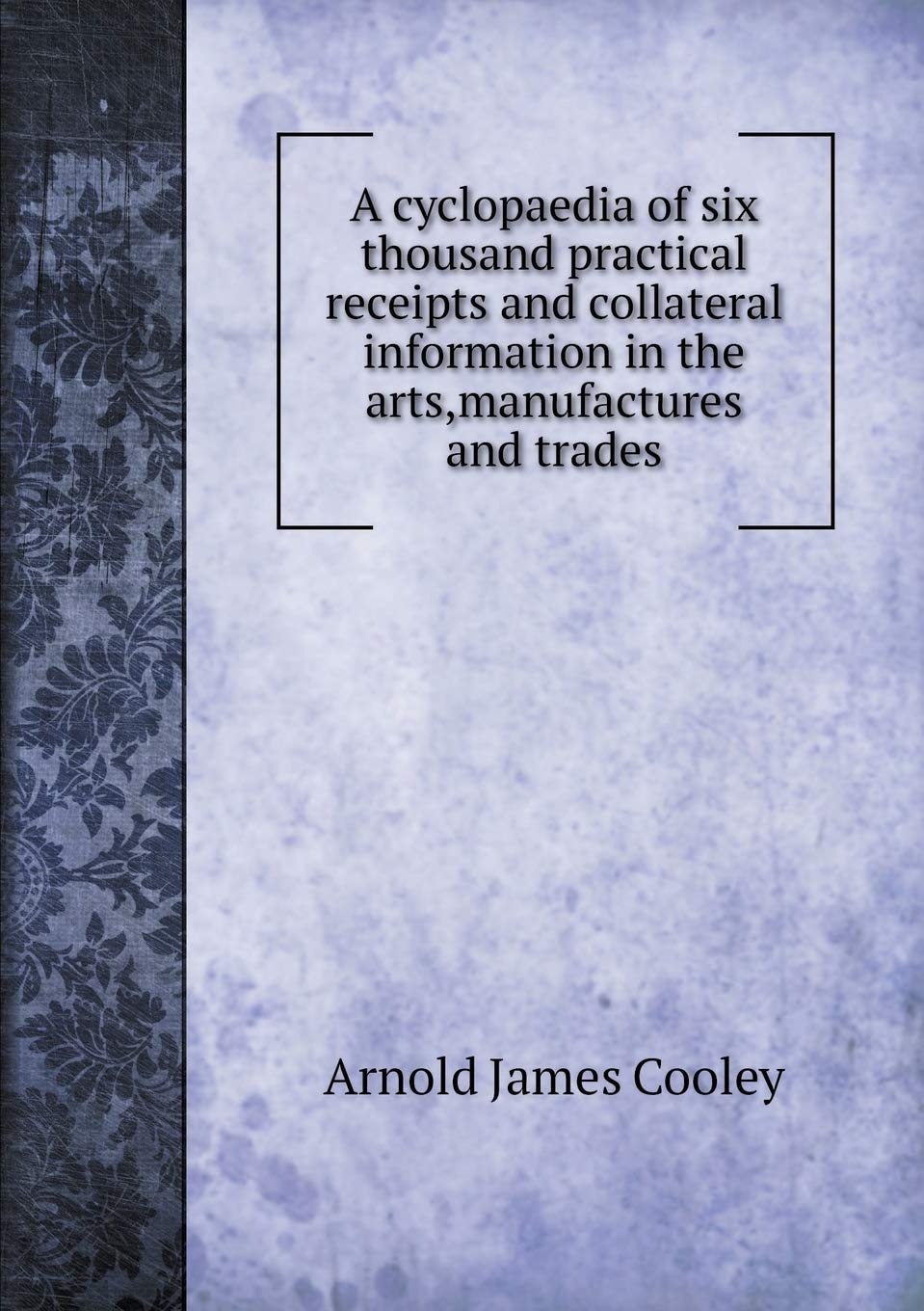 A cyclopaedia of six thousand practical receipts and collateral information in the arts, manufactures and trades Leisure, Home & Garden