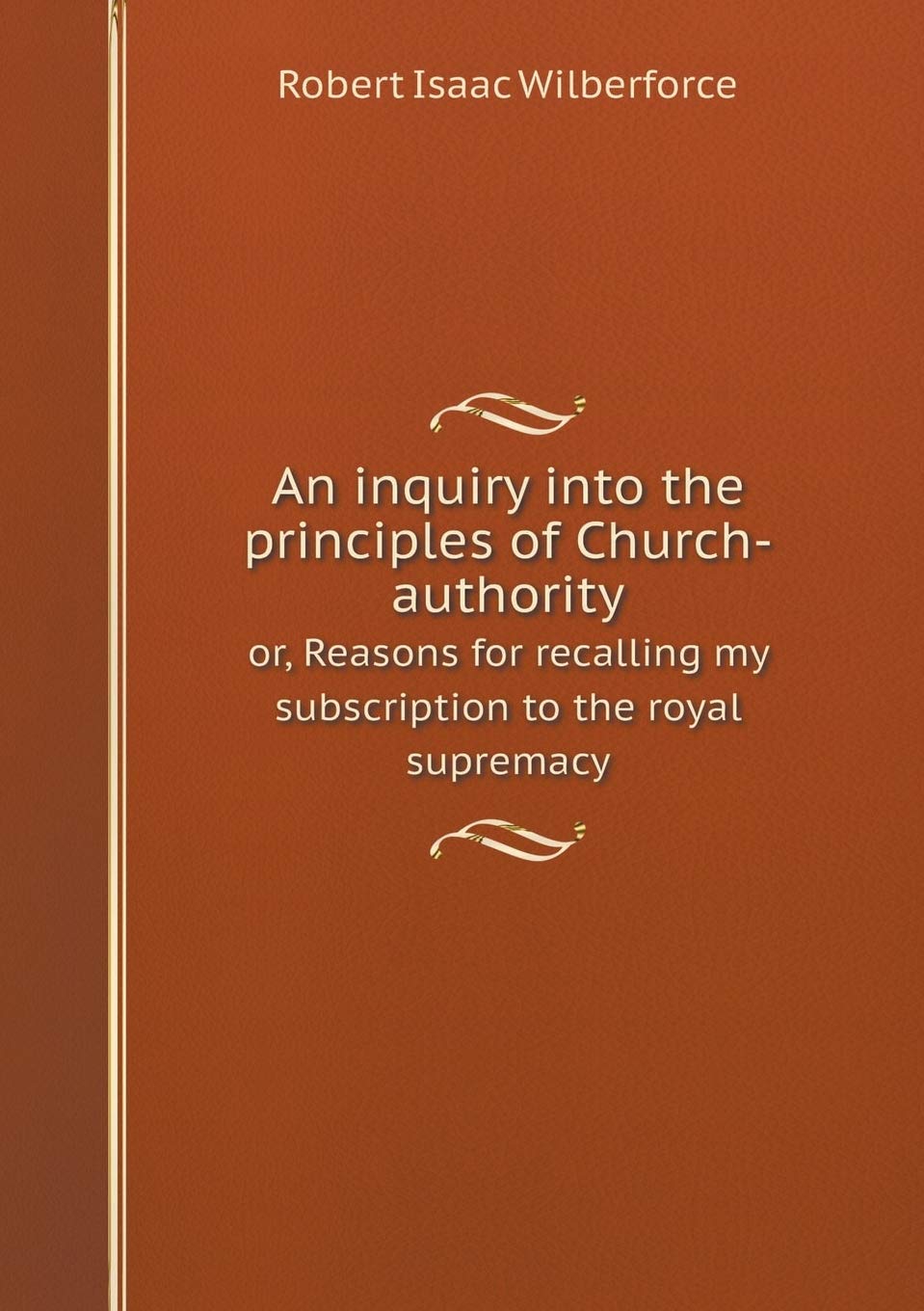 An inquiry into the principles of Church-authority or, Reasons for recalling my subscription to the royal supremacy Books