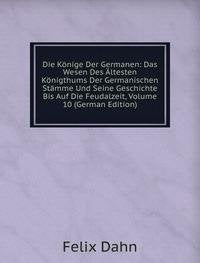Die Könige Der Germanen: Das Wesen Des Ältesten Königthums Der Germanischen Stämme Und Seine Geschichte Bis Auf Die Feudalzeit, Volume 10 (German Edition) Books