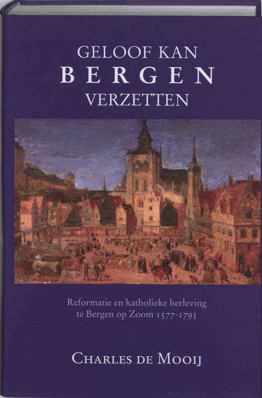 Geloof kan bergen verzetten: Reformatie en katholieke herleving te Bergen op Zoom 1577-1795 Politics & History