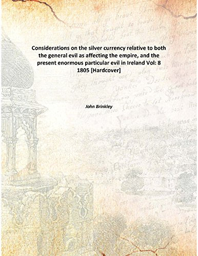 Considerations on the silver currency relative to both the general evil as affecting the empire, and the present enormous particular evil in Ireland Volume 8 1805 Books