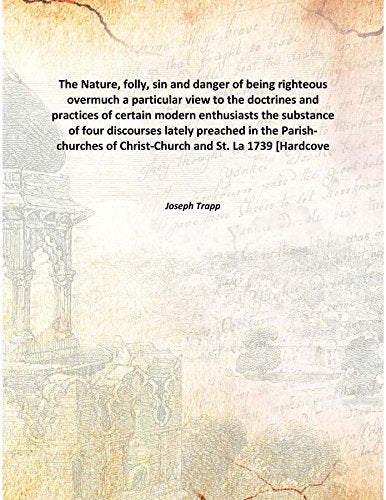 The Nature, folly, sin and danger of being righteous overmuch a particular view to the doctrines and practices of certain modern enthusiasts the substance of four discourses lately preached in the Par Books