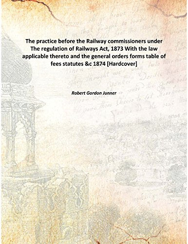 The practice before the Railway commissioners under The regulation of Railways Act, 1873 With the law applicable thereto and the general orders forms table of fees statutes &c 1874 Books