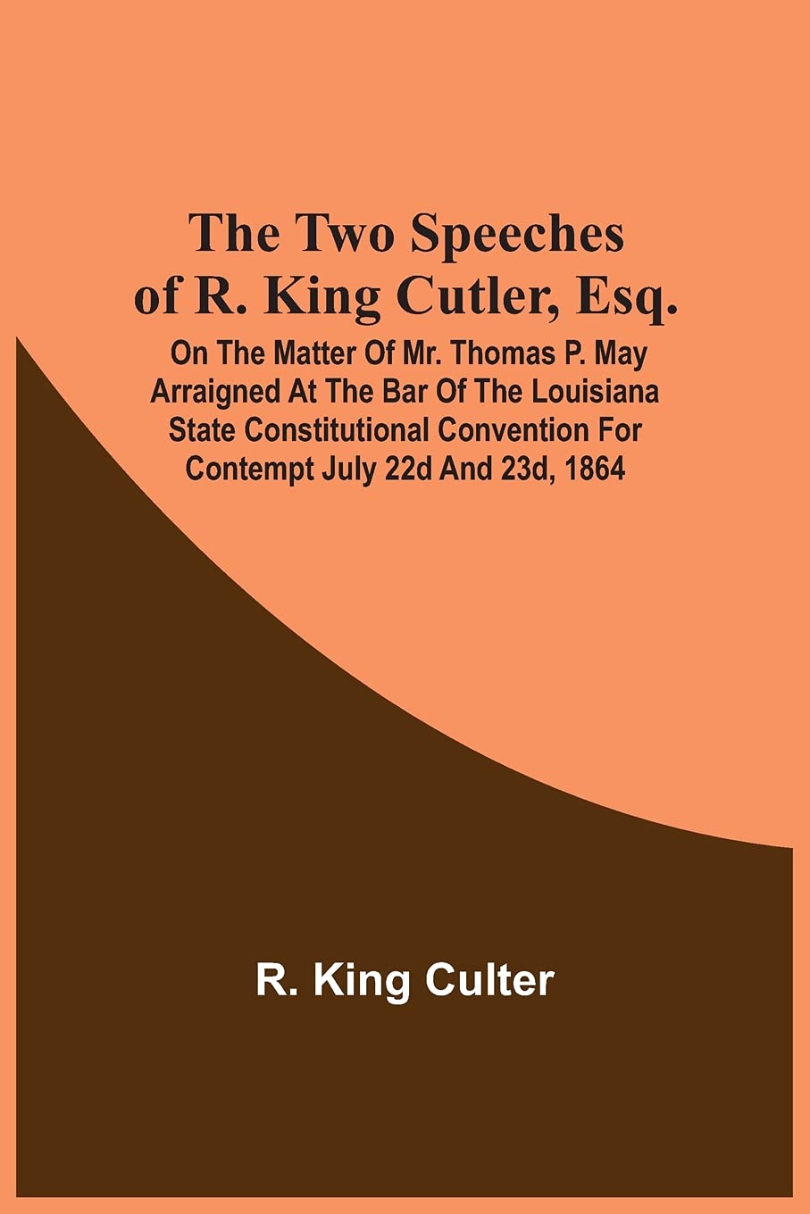 The Two Speeches Of R. King Cutler, Esq.: On The Matter Of Mr. Thomas P. May Arraigned At The Bar Of The Louisiana State Constitutional Convention For Contempt July 22D And 23D, 1864 Reference Books