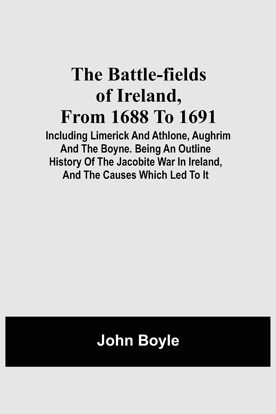The Battle-Fields Of Ireland, From 1688 To 1691;  Including Limerick And Athlone, Aughrim And The Boyne. Being An Outline History Of The Jacobite War In Ireland, And The Causes Which Led To It Politics & History