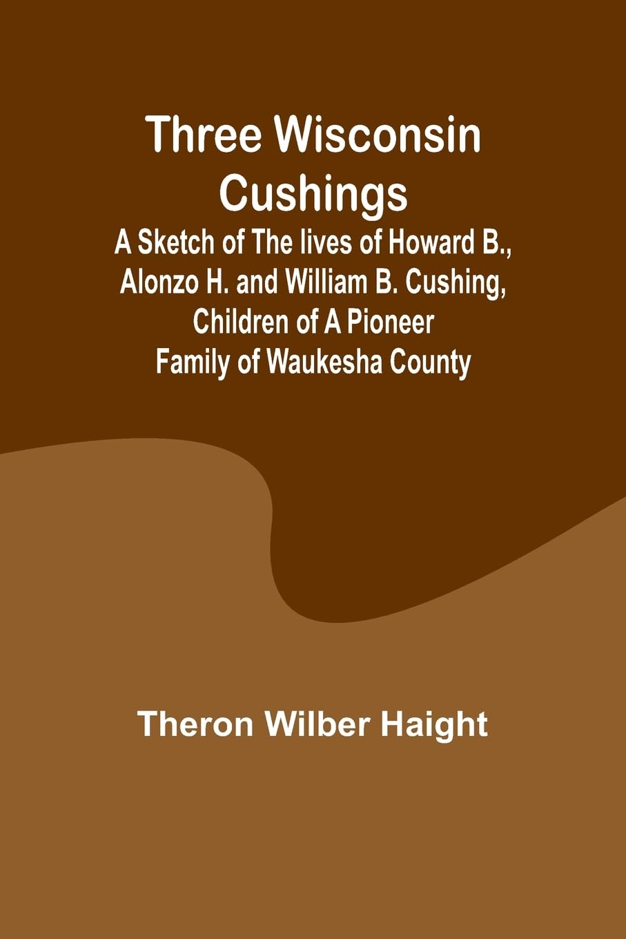 Three Wisconsin Cushings A sketch of the lives of Howard B., Alonzo H. and William B. Cushing, children of a pioneer family of Waukesha County Politics & History