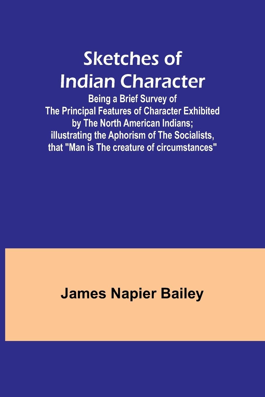 Sketches of Indian Character; Being a Brief Survey of the Principal Features of Character Exhibited by the North American Indians; Illustrating the Aphorism of the Socialists, that "Man is the creature of circumstances" Politics & History
