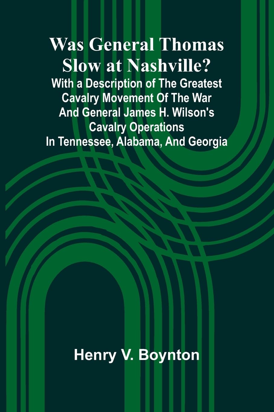 Was General Thomas Slow At Nashville? With A Description Of The Greatest Cavalry Movement Of The War And General James H. Wilson'S Cavalry Operations In Tennessee, Alabama, And Georgia Politics & History