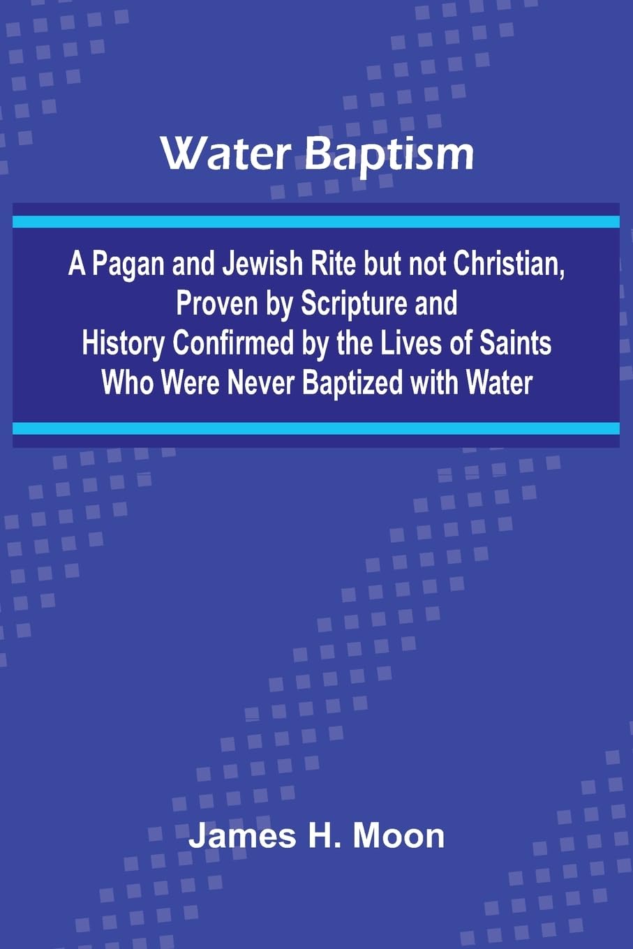Water Baptism; A Pagan And Jewish Rite But Not Christian, Proven By Scripture And History Confirmed By The Lives Of Saints Who Were Never Baptized With Water Philosophy