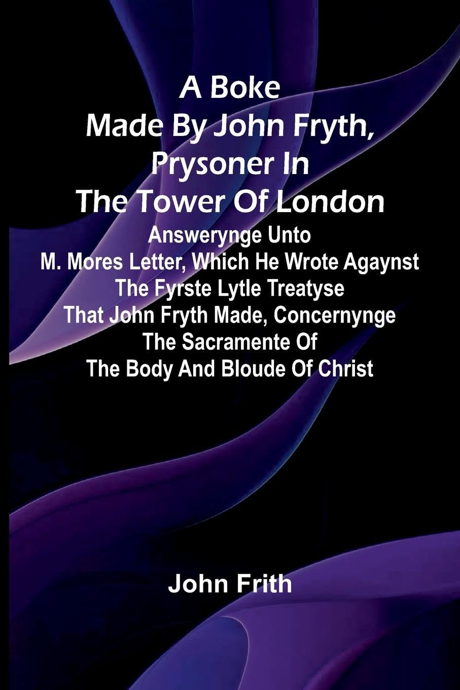 A Boke Made By John Fryth, Prysoner In The Tower Of London; Answerynge Unto M. Mores Letter, Which He Wrote Agaynst The Fyrste Lytle Treatyse That John Fryth Made, Concernynge The Sacramente Of The Body And Bloude Of Christ Politics & Society Books