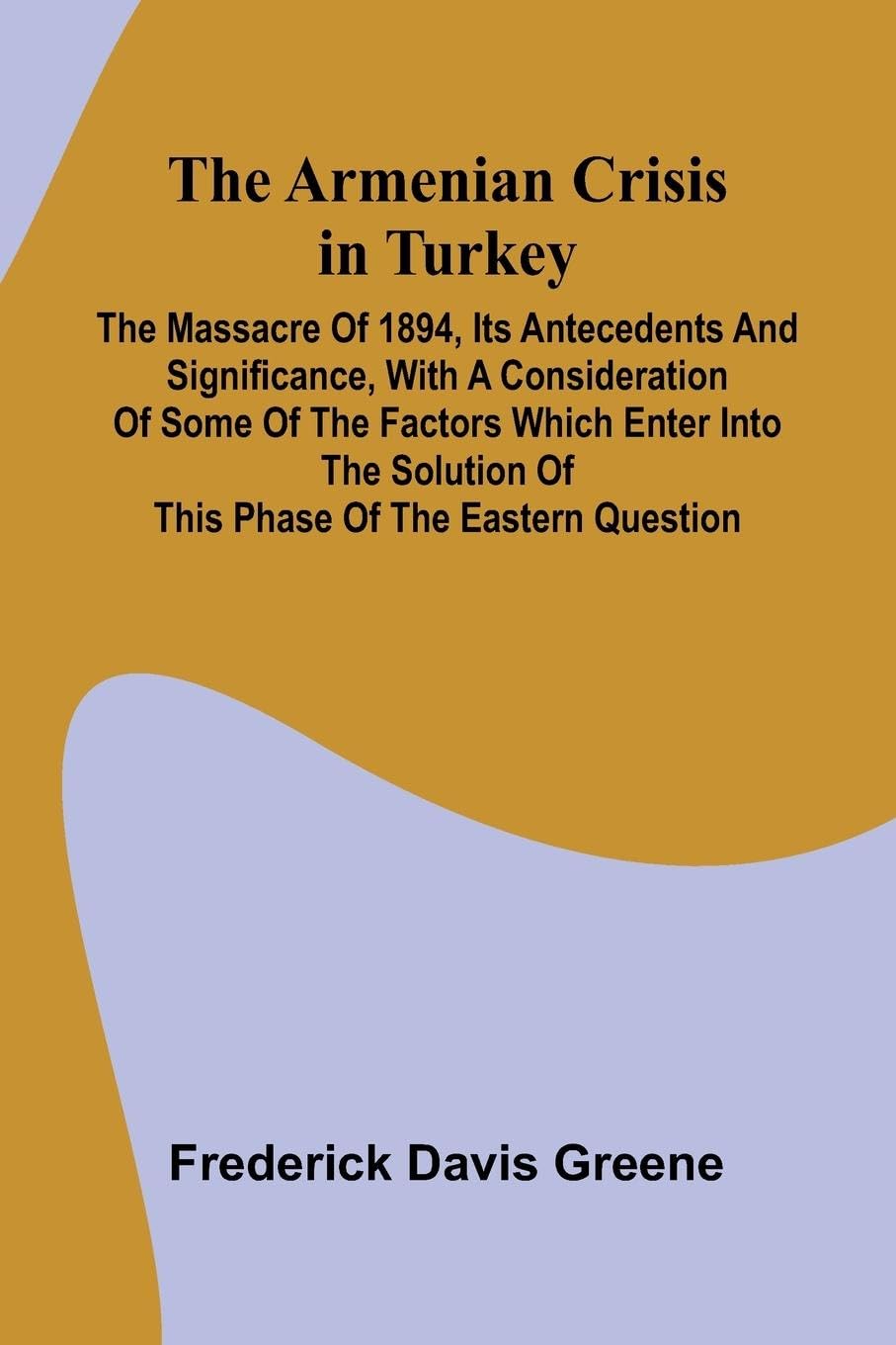 The Armenian Crisis In Turkey; The Massacre Of 1894, Its Antecedents And Significance, With A Consideration Of Some Of The Factors Which Enter Into The Solution Of This Phase Of The Eastern Question General education
