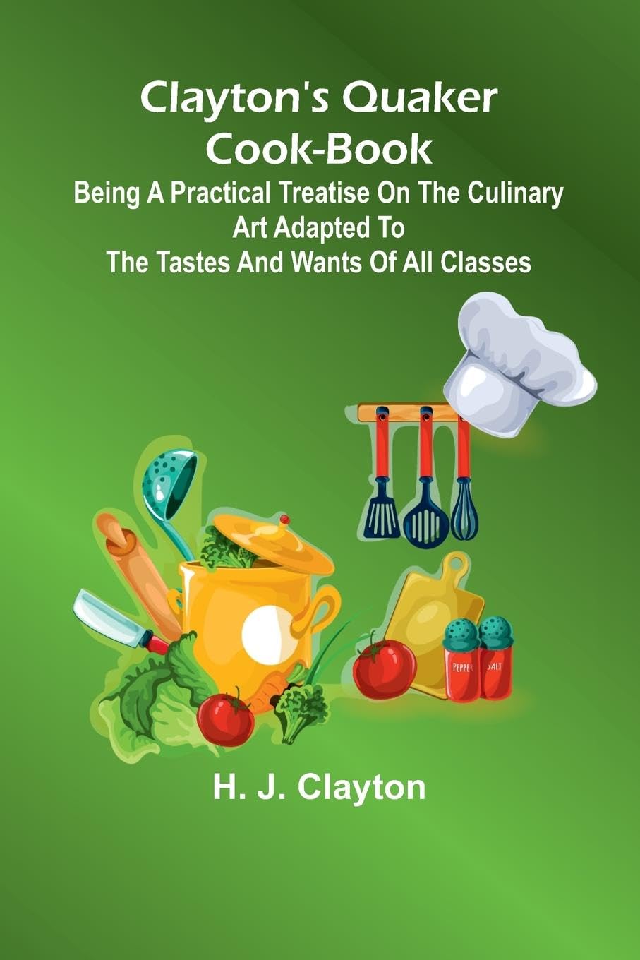Clayton'S Quaker Cook-Book; Being A Practical Treatise On The Culinary Art Adapted To The Tastes And Wants Of All Classes Leisure, Home & Garden