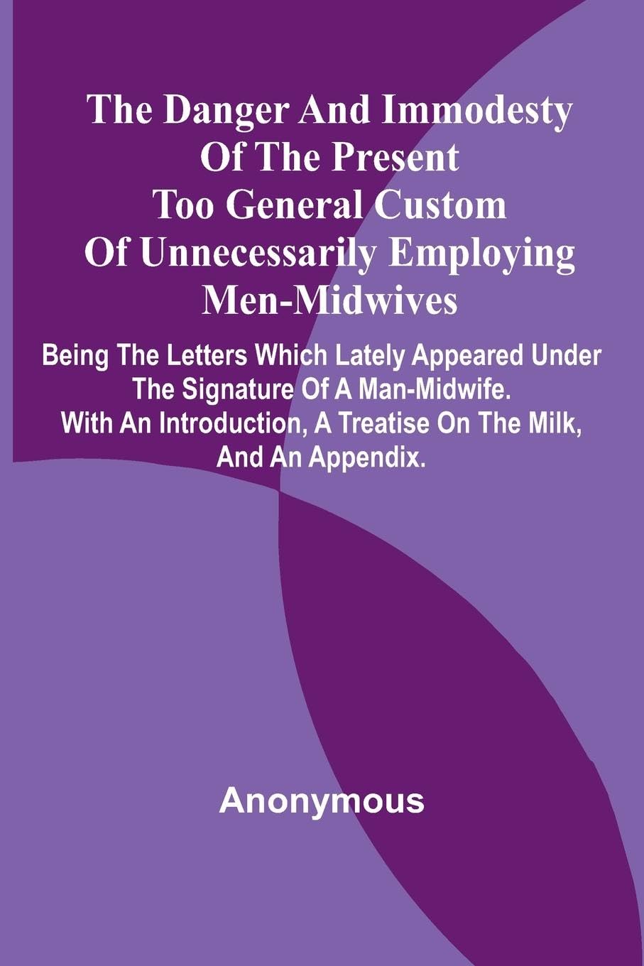 The Danger And Immodesty Of The Present Too General Custom Of Unnecessarily Employing Men-Midwives; Being The Letters Which Lately Appeared Under The Signature Of A Man-Midwife. With An Introduction, A Treatise On The Milk, And An Appendix. Medicine