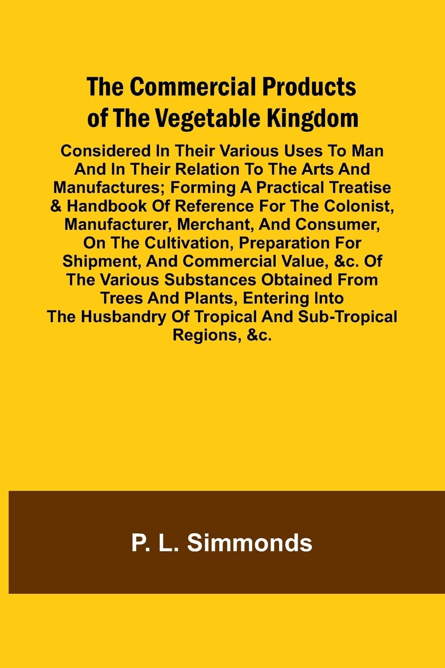The Commercial Products Of The Vegetable Kingdom; Considered In Their Various Uses To Man And In Their Relation To The Arts And Manufactures; Forming A Practical Treatise & Handbook Of Reference For The Colonist, Manufacturer, Merchant, And Consumer, On T Law