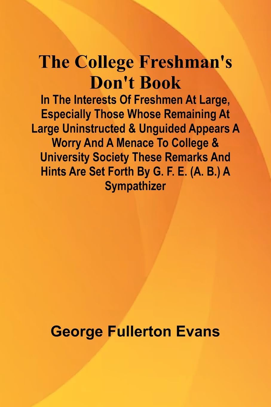 The College Freshman'S Don'T Book; In The Interests Of Freshmen At Large, Especially Those Whose Remaining At Large Uninstructed & Unguided Appears A Worry And A Menace To College & University Society These Remarks And Hints Are Set Forth By G. F. E. (A. Politics & History