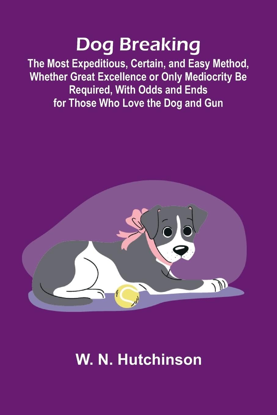Dog Breaking; The Most Expeditious, Certain, and Easy Method, Whether Great Excellence or Only Mediocrity Be Required, With Odds and Ends for Those Who Love the Dog and Gun Pets