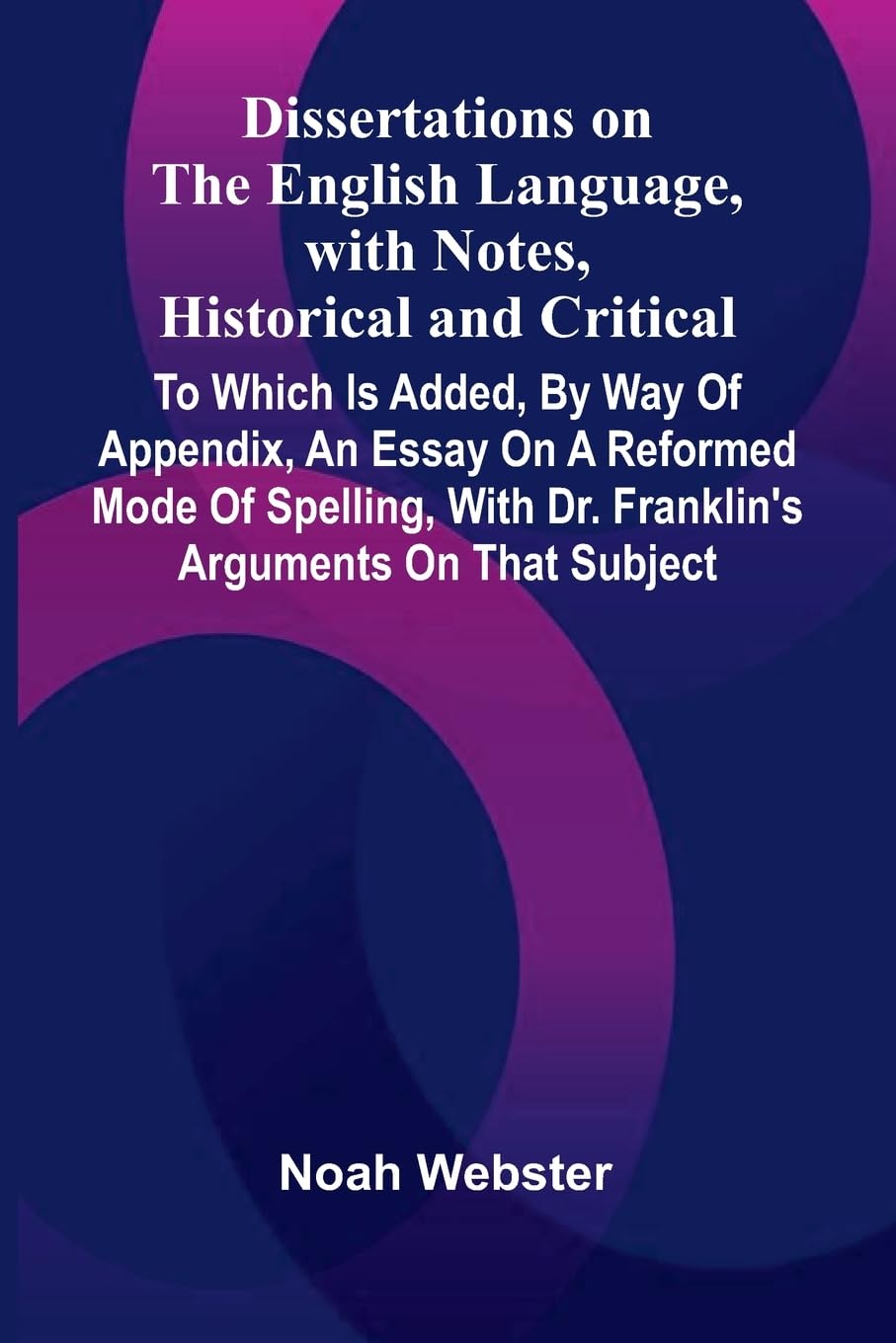 Dissertations On The English Language, With Notes, Historical And Critical; To Which Is Added, By Way Of Appendix, An Essay On A Reformed Mode Of Spelling, With Dr. Franklin'S Arguments On That Subject Social Sciences