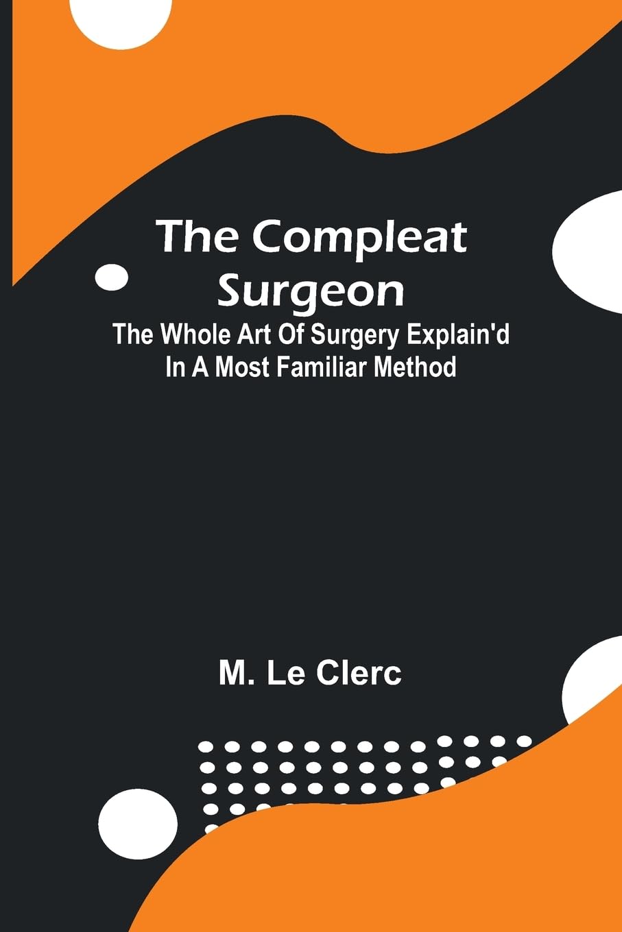 The Compleat Surgeon; The Whole Art Of Surgery Explain'D In A Most Familiar Method. Medicine
