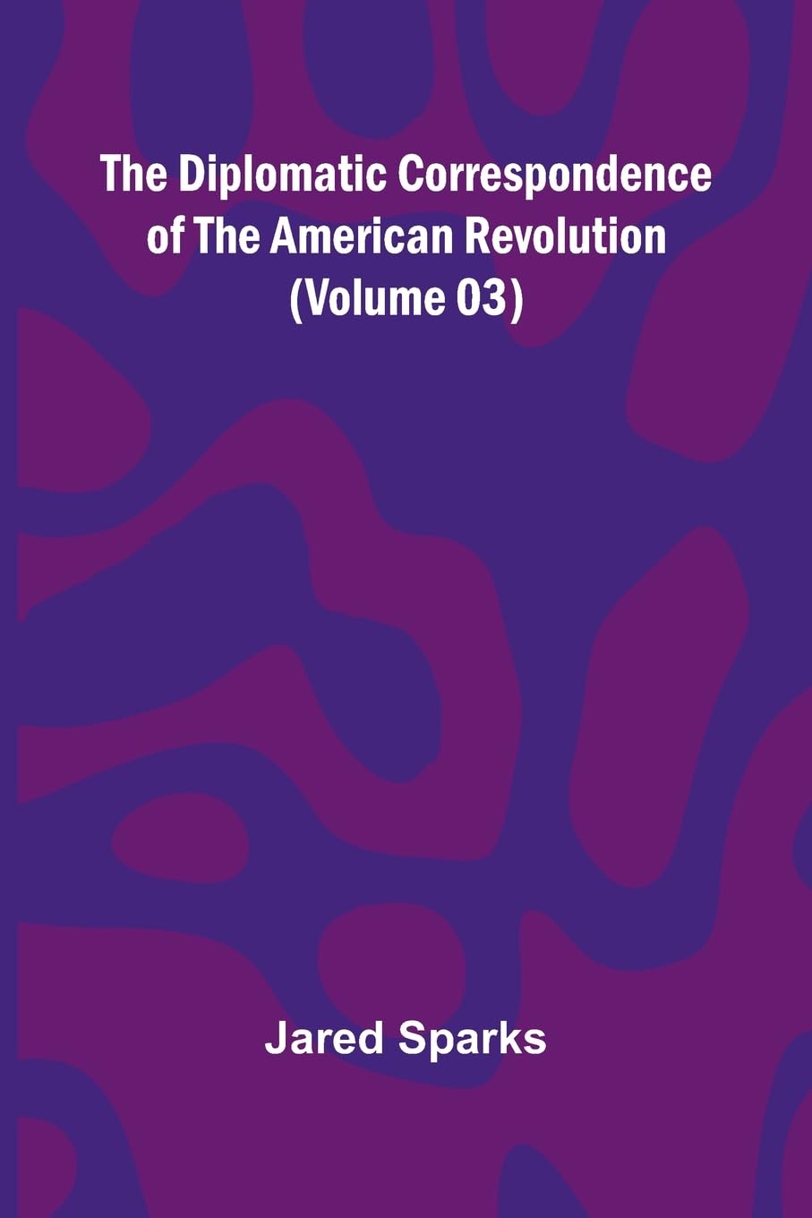 The Diplomatic Correspondence Of The American Revolution (Volume 03) Politics & History
