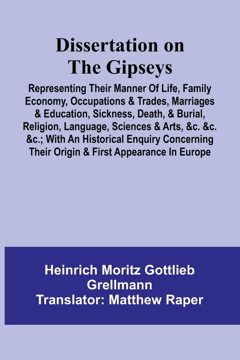Dissertation On The Gipseys; Representing Their Manner Of Life, Family Economy, Occupations & Trades, Marriages & Education, Sickness, Death, & Burial, Religion, Language, Sciences & Arts, &C. &C. &C.; With An Historical Enquiry Concerning Their Origin & Law