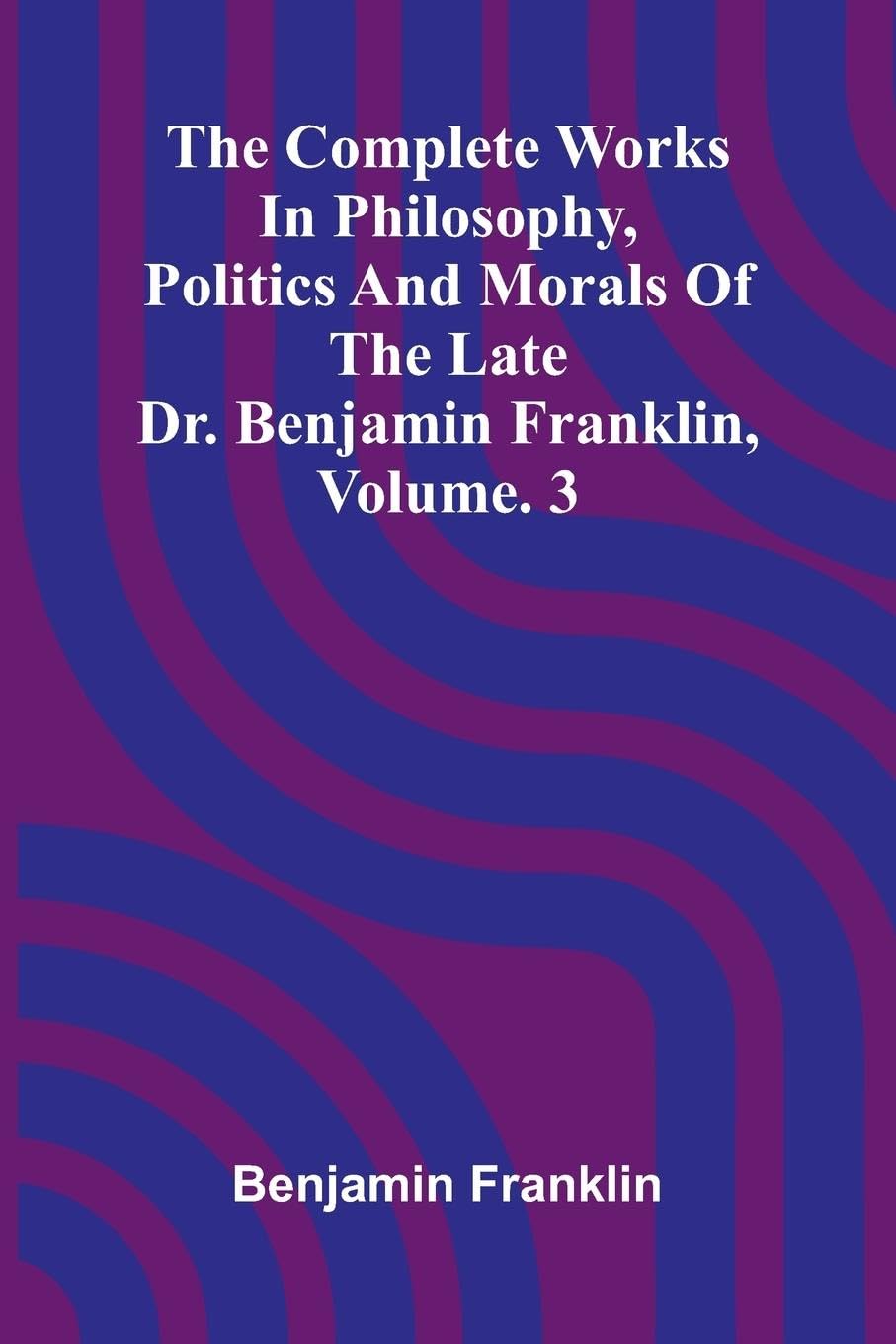 The Complete Works in Philosophy, Politics and Morals of the late Dr. Benjamin Franklin, Vol. 3 Books