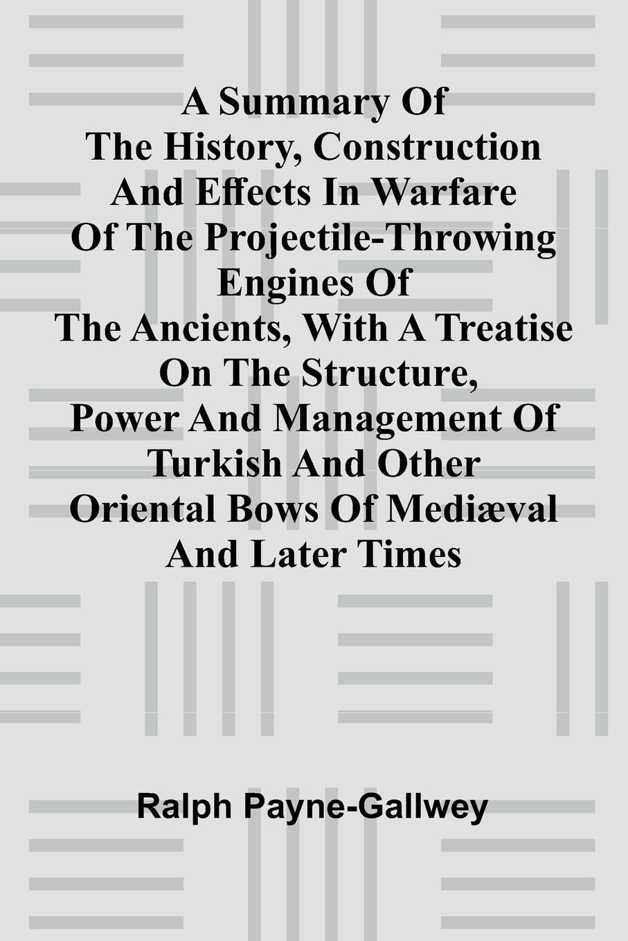A summary of the history, construction and effects in warfare of the projectile-throwing engines of the ancients, with a treatise on the structure, power and management of Turkish and other Oriental bows of medi val and later times Politics & History