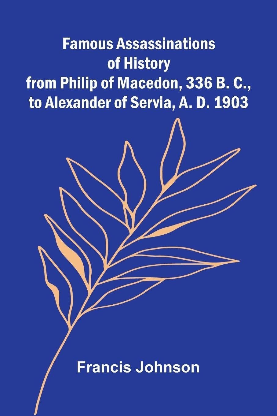Famous Assassinations of History from Philip of Macedon, 336 B. C., to Alexander of Servia, A. D. 1903 Art & Literature