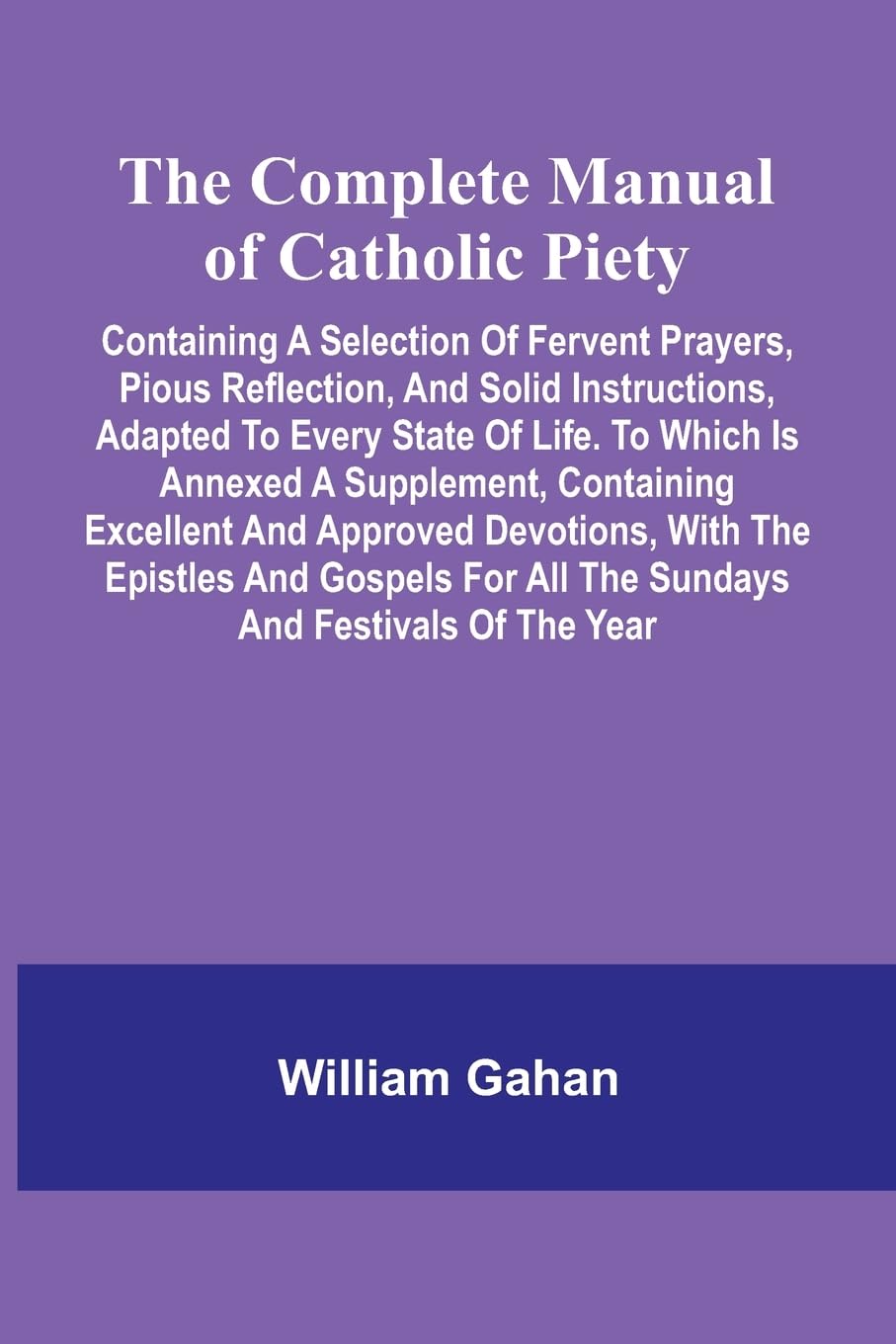 The Complete Manual Of Catholic Piety; Containing A Selection Of Fervent Prayers, Pious Reflection, And Solid Instructions, Adapted To Every State Of Life. To Which Is Annexed A Supplement, Containing Excellent And Approved Devotions, With The Epistles An Religion & Esotericism