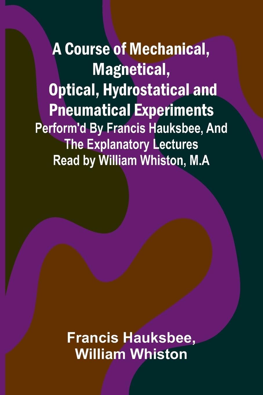 A Course of Mechanical, Magnetical, Optical, Hydrostatical and Pneumatical Experiments; perform'd by Francis Hauksbee, and the Explanatory Lectures read by William Whiston, M.A Business & Technology