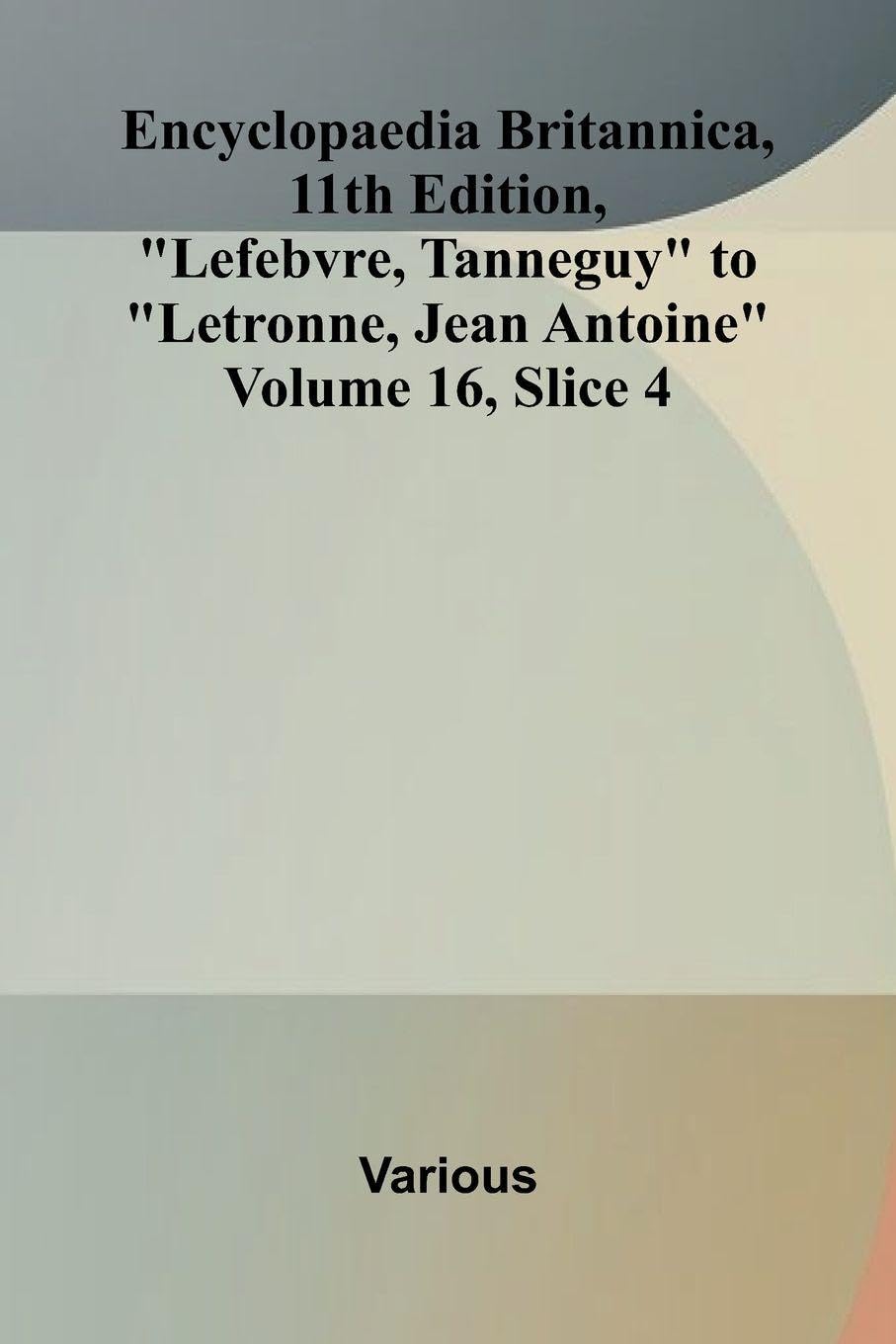 Encyclopaedia Britannica, 11th Edition, "Lefebvre, Tanneguy" to "Letronne, Jean Antoine" Volume 16, Slice 4 Politics & History