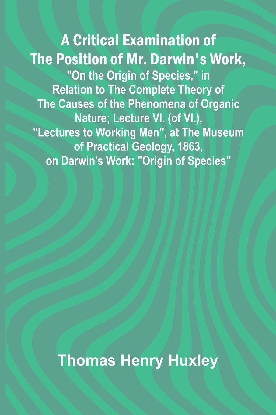 A Critical Examination of the Position of Mr. Darwin's Work, "On the Origin of Species," in Relation to the Complete Theory of the Causes of the Phenomena of Organic Nature; Lecture VI. (of VI.), "Lectures to Working Men", at the Museum of Practical Geolo Politics & History