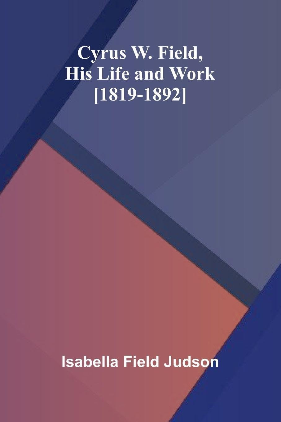 Cyrus W. Field, His Life and Work [1819-1892] Politics & History