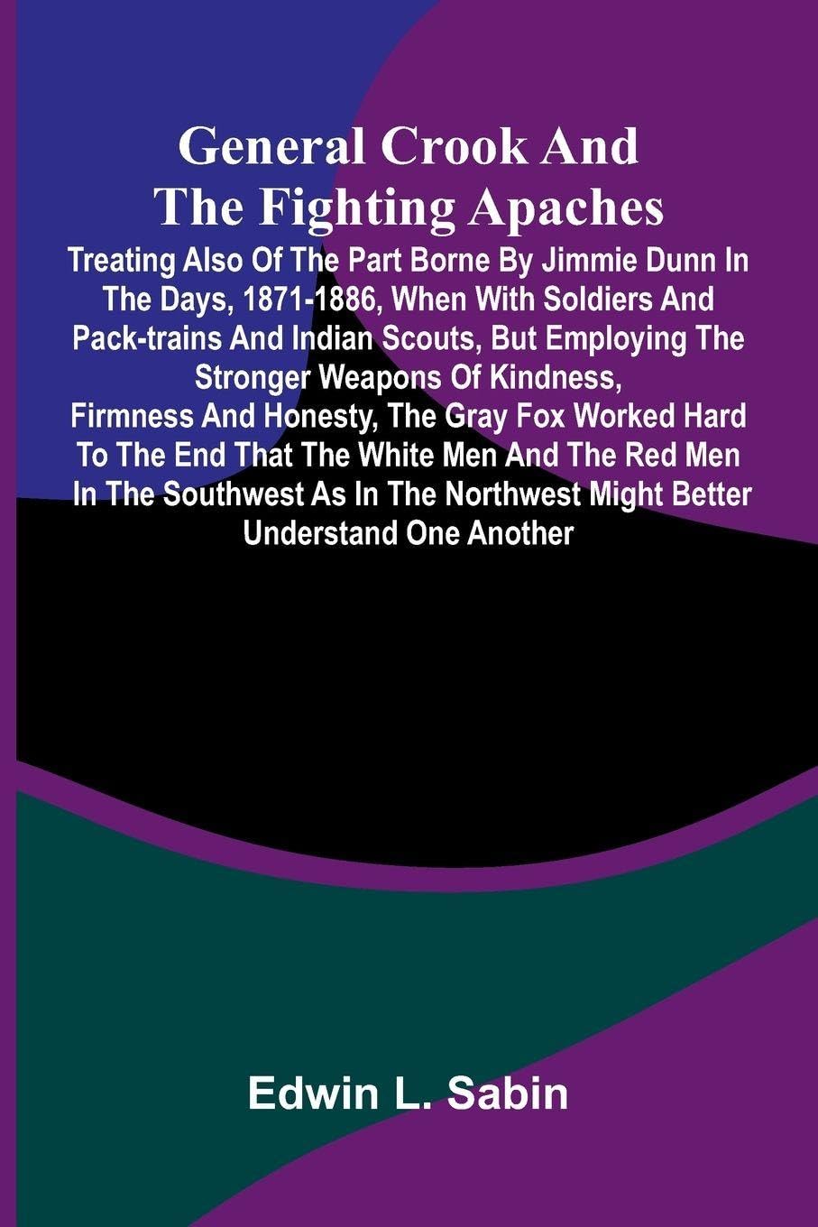 General Crook and the Fighting Apaches; Treating Also of the Part Borne by Jimmie Dunn in the days, 1871-1886, When With Soldiers and Pack-trains and Indian Scouts, but Employing the Stronger Weapons of Kindness, Firmness and Honesty, the Gray Fox Worked Politics & History