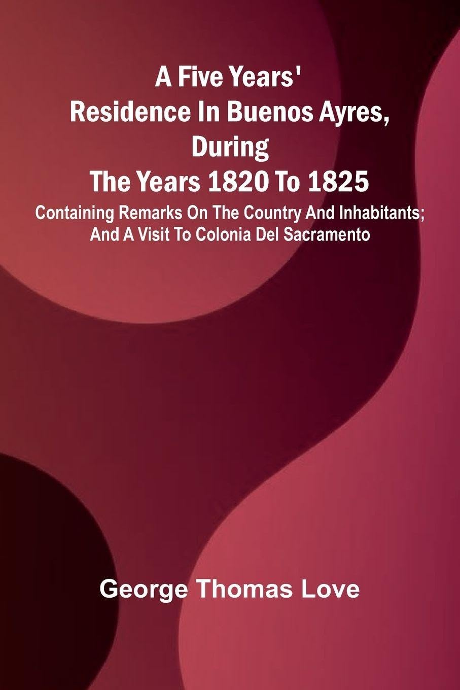 A Five Years' Residence in Buenos Ayres, During the years 1820 to 1825; Containing Remarks on the Country and Inhabitants; and a Visit to Colonia Del Sacramento Leisure, Home & Garden