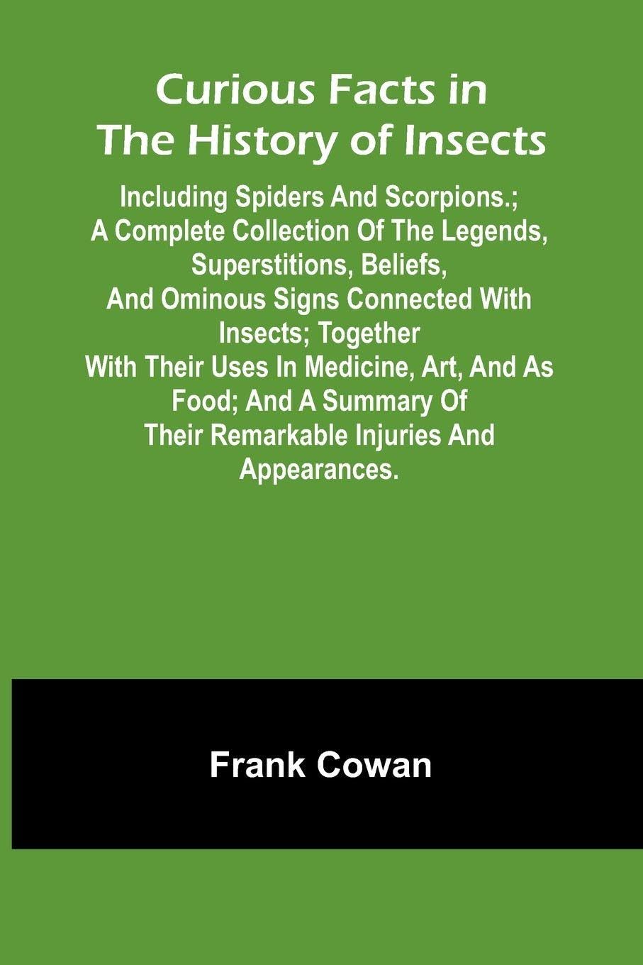 Curious Facts In The History Of Insects; Including Spiders And Scorpions.; A Complete Collection Of The Legends, Superstitions, Beliefs, And Ominous Signs Connected With Insects; Together With Their Uses In Medicine, Art, And As Food; And A Summary Of The Leisure, Home & Garden