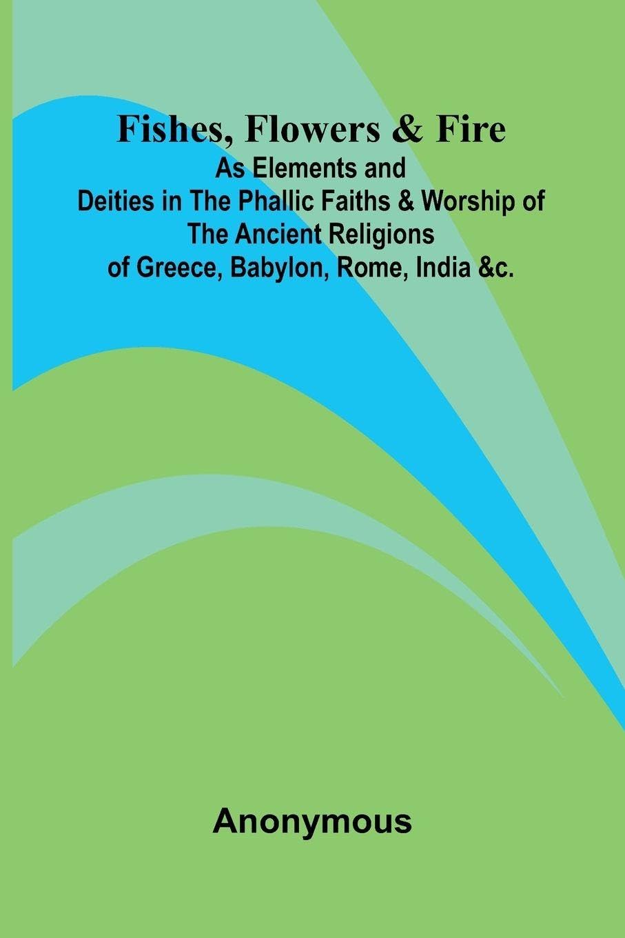 Fishes, Flowers, & Fire as Elements and Deities in the Phallic Faiths & Worship of the Ancient Religions of Greece, Babylon, Rome, India, &c. Contemporary literature