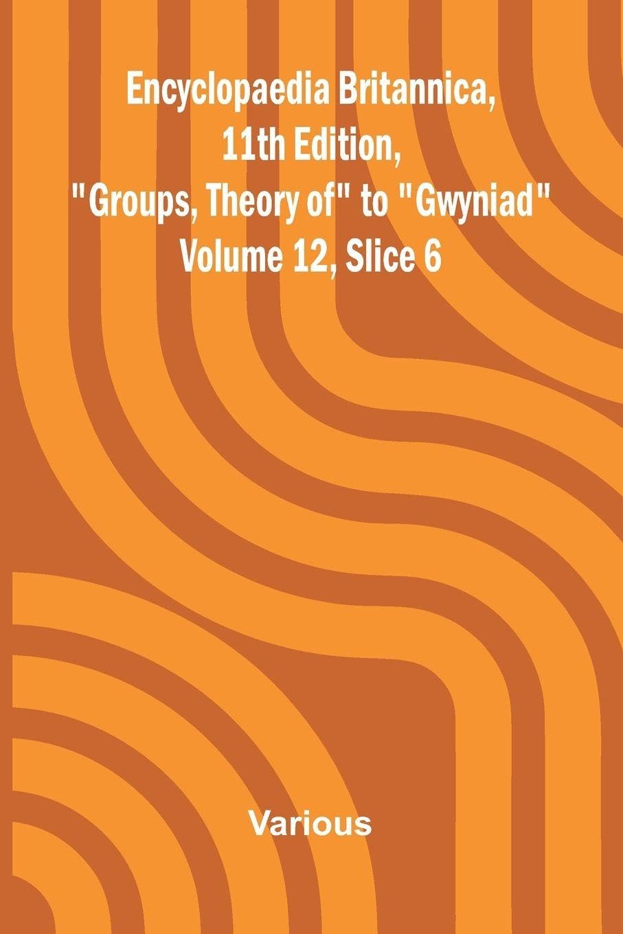 Encyclopaedia Britannica, 11th Edition, "Groups, Theory of" to "Gwyniad" Volume 12, Slice 6 Politics & History