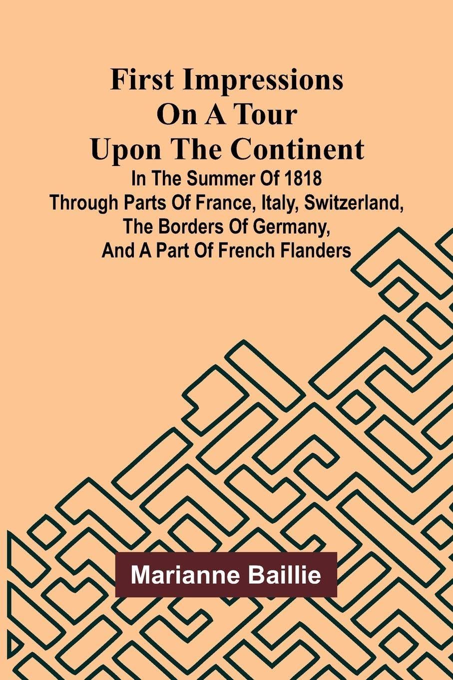 First Impressions on a Tour upon the Continent; In the summer of 1818 through parts of France, Italy, Switzerland, the borders of Germany, and a part of French Flanders Politics & History