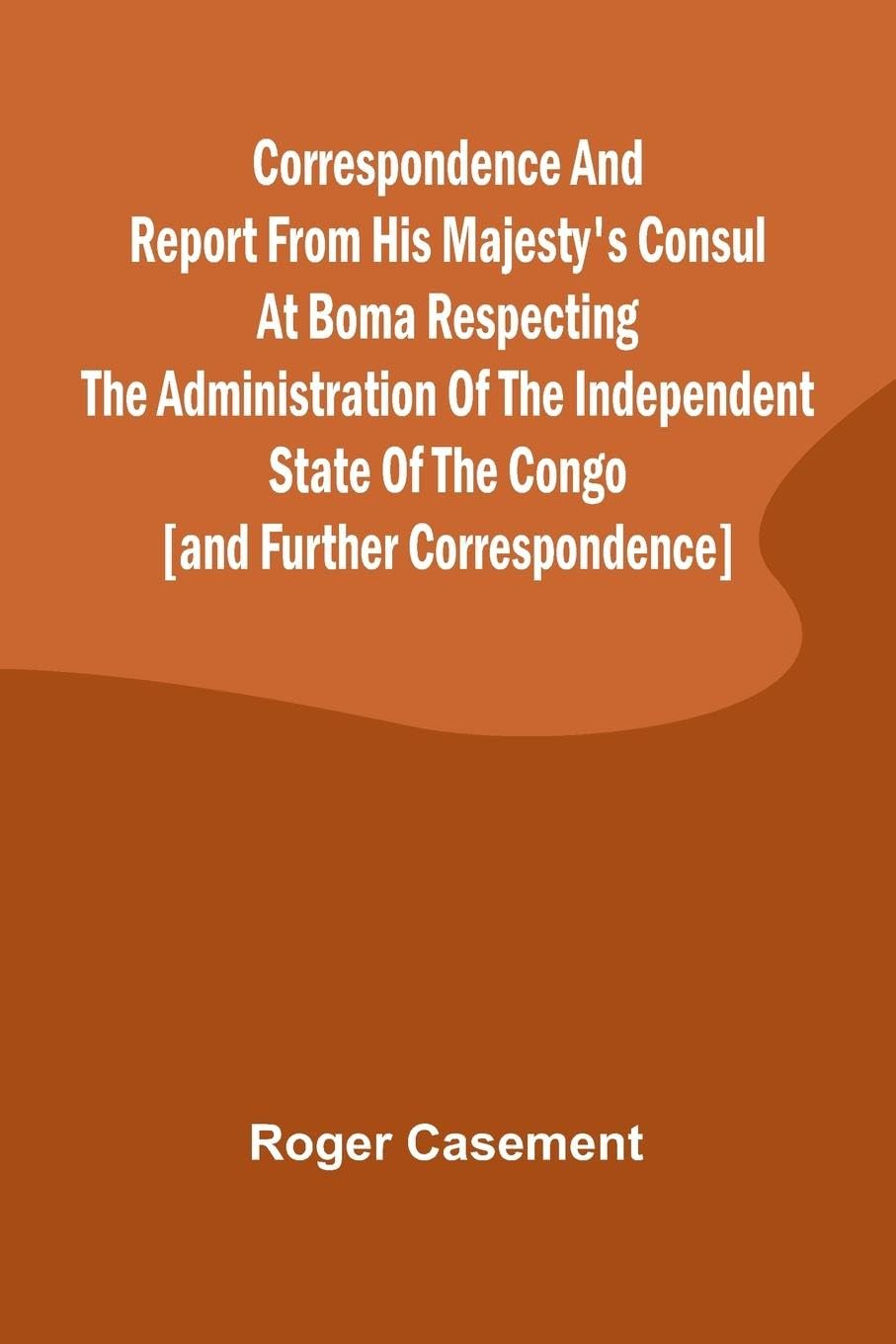 Correspondence and Report from His Majesty's Consul at Boma Respecting the Administration of the Independent State of the Congo [and Further Correspondence] Law