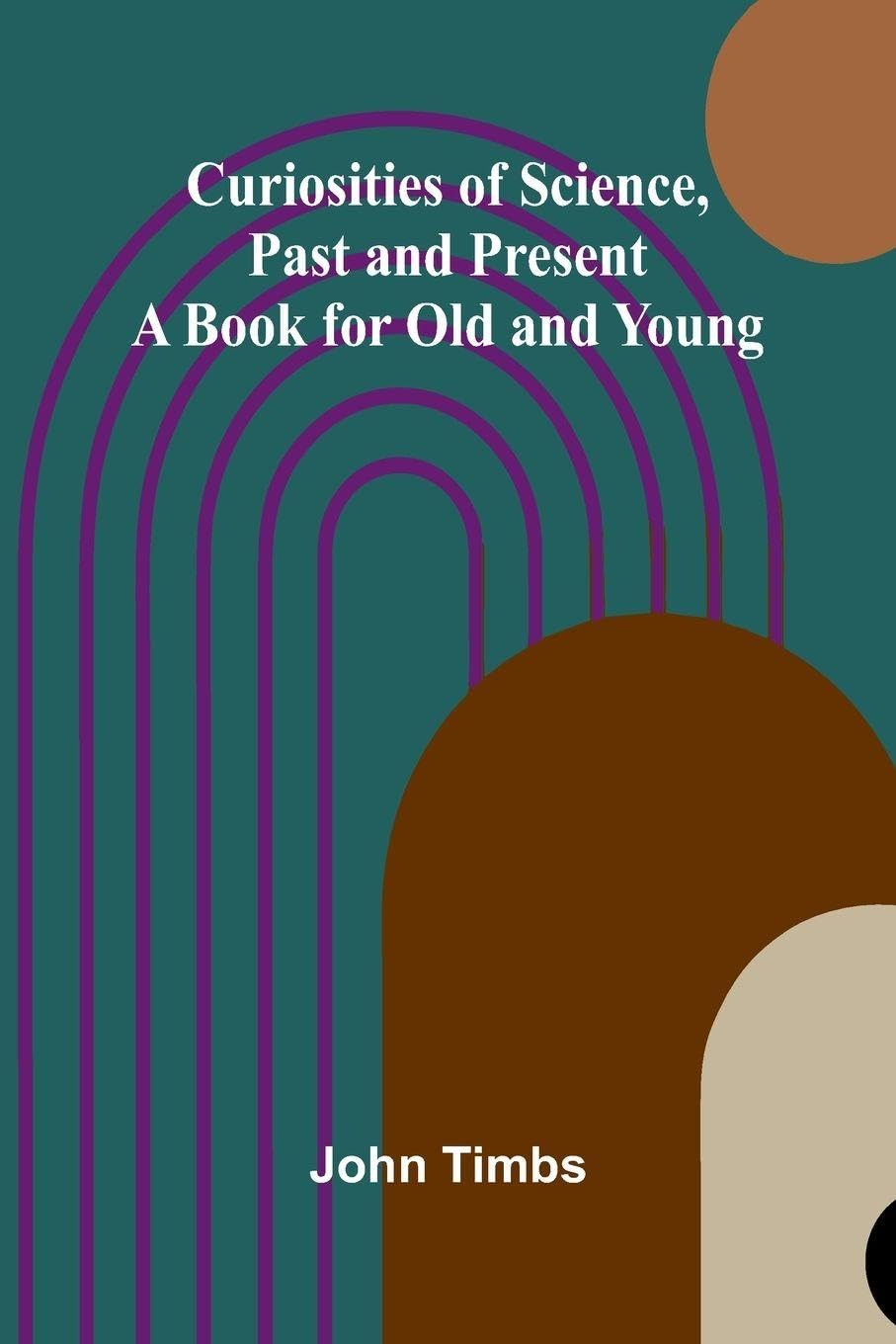 Curiosities of Science, Past and Present; A Book for Old and Young Contemporary literature