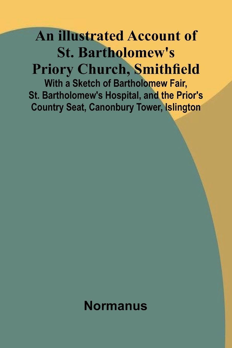 An Illustrated Account Of St. Bartholomew'S Priory Church, Smithfield; With A Sketch Of Bartholomew Fair, St. Bartholomew'S Hospital, And The Prior'S Country Seat, Canonbury Tower, Islington Politics & History