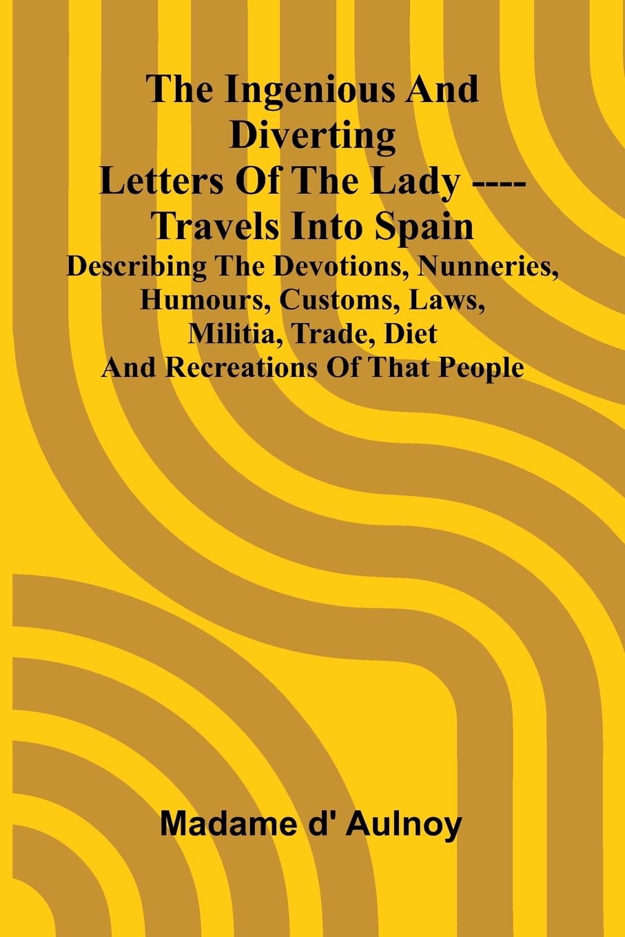 The Ingenious And Diverting Letters Of The Lady ---- Travels Into Spain Describing The Devotions, Nunneries, Humours, Customs, Laws, Militia, Trade, Diet And Recreations Of That People Leisure, Home & Garden